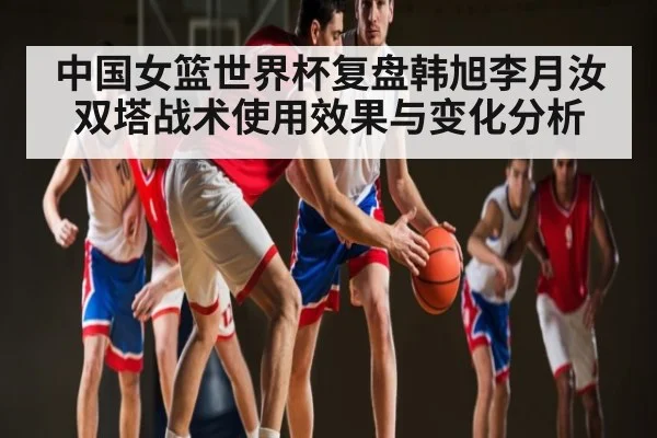 中国女篮世界杯复盘韩旭李月汝双塔战术使用效果与变化分析