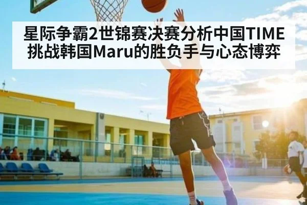 星际争霸2世锦赛决赛分析中国TIME挑战韩国Maru的胜负手与心态博弈